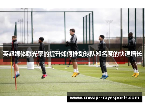 英超媒体曝光率的提升如何推动球队知名度的快速增长 英超媒体曝光率的提升如何推动球队知名度的快速增长