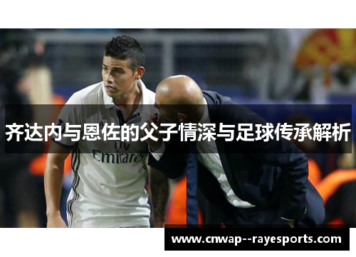 齐达内与恩佐的父子情深与足球传承解析 齐达内与恩佐的父子情深与足球传承解析