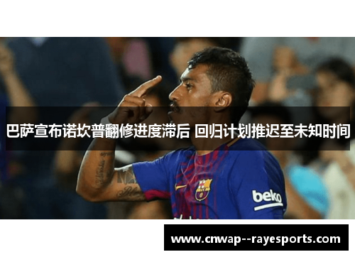 巴萨宣布诺坎普翻修进度滞后 回归计划推迟至未知时间