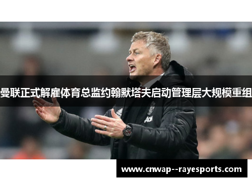 曼联正式解雇体育总监约翰默塔夫启动管理层大规模重组 曼联正式解雇体育总监约翰默塔夫启动管理层大规模重组