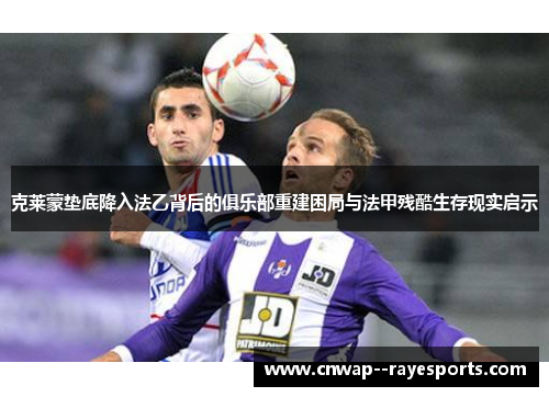 克莱蒙垫底降入法乙背后的俱乐部重建困局与法甲残酷生存现实启示 克莱蒙垫底降入法乙背后的俱乐部重建困局与法甲残酷生存现实启示